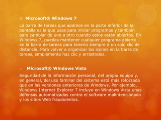  Microsoft® Windows 7
La barra de tareas que aparece en la parte inferior de la
pantalla es la que usas para iniciar programas y también
para cambiar de uno a otro cuando estos están abiertos. En
Windows 7, puedes mantener cualquier programa abierto
en la barra de tareas para tenerlo siempre a un solo clic de
distancia. Para volver a organizar los iconos en la barra de
tareas, simplemente haz clic y arrástralos.
o Microsoft® Windows Vista
Seguridad de la información personal, del propio equipo y,
en general, del uso familiar del sistema está más reforzada
que en las versiones anteriores de Windows. Por ejemplo,
Windows Internet Explorer 7 incluye en Windows Vista unas
defensas automatizadas contra el software malintencionado
y los sitios Web fraudulentos.
 