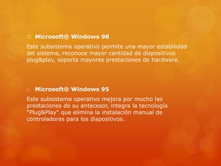  Microsoft® Windows 98
Este subsistema operativo permite una mayor estabilidad
del sistema, reconoce mayor cantidad de dispositivos
plug&play, soporta mayores prestaciones de hardware.
o Microsoft® Windows 95
Este subsistema operativo mejora por mucho las
prestaciones de su antecesor, integra la tecnología
"Plug&Play" que elimina la instalación manual de
controladores para los dispositivos.
 