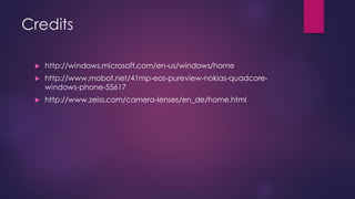 Credits
 http://windows.microsoft.com/en-us/windows/home
 http://www.mobot.net/41mp-eos-pureview-nokias-quadcore-
windows-phone-55617
 http://www.zeiss.com/camera-lenses/en_de/home.html
 