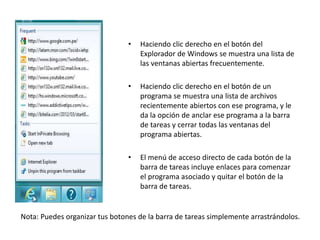 • Haciendo clic derecho en el botón del
Explorador de Windows se muestra una lista de
las ventanas abiertas frecuentemente.
• Haciendo clic derecho en el botón de un
programa se muestra una lista de archivos
recientemente abiertos con ese programa, y le
da la opción de anclar ese programa a la barra
de tareas y cerrar todas las ventanas del
programa abiertas.
• El menú de acceso directo de cada botón de la
barra de tareas incluye enlaces para comenzar
el programa asociado y quitar el botón de la
barra de tareas.
Nota: Puedes organizar tus botones de la barra de tareas simplemente arrastrándolos.
 
