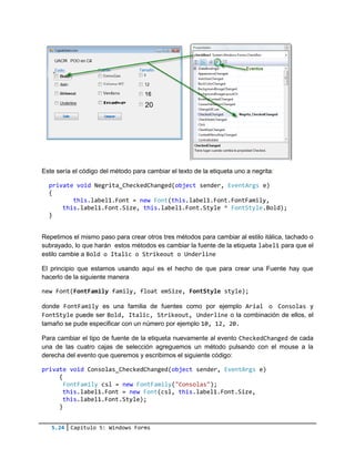 5.24 Capítulo 5: Windows Forms
Este sería el código del método para cambiar el texto de la etiqueta uno a negrita:
private void Negrita_CheckedChanged(object sender, EventArgs e)
{
this.label1.Font = new Font(this.label1.Font.FontFamily,
this.label1.Font.Size, this.label1.Font.Style ^ FontStyle.Bold);
}
Repetimos el mismo paso para crear otros tres métodos para cambiar al estilo itálica, tachado o
subrayado, lo que harán estos métodos es cambiar la fuente de la etiqueta label1 para que el
estilo cambie a Bold o Italic o Strikeout o Underline
El principio que estamos usando aquí es el hecho de que para crear una Fuente hay que
hacerlo de la siguiente manera
new Font(FontFamily family, float emSize, FontStyle style);
donde FontFamily es una familia de fuentes como por ejemplo Arial o Consolas y
FontStyle puede ser Bold, Italic, Strikeout, Underline o la combinación de ellos, el
tamaño se pude especificar con un número por ejemplo 10, 12, 20.
Para cambiar el tipo de fuente de la etiqueta nuevamente al evento CheckedChanged de cada
una de las cuatro cajas de selección agreguemos un método pulsando con el mouse a la
derecha del evento que queremos y escribimos el siguiente código:
private void Consolas_CheckedChanged(object sender, EventArgs e)
{
FontFamily csl = new FontFamily("Consolas");
this.label1.Font = new Font(csl, this.label1.Font.Size,
this.label1.Font.Style);
}
 