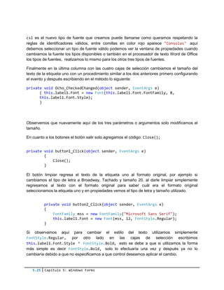 5.25 Capítulo 5: Windows Forms
csl es el nuevo tipo de fuente que creamos puede llamarse como queramos respetando la
reglas de identificadores válidos, entre comillas en color rojo aparece "Consolas" aquí
debemos seleccionar un tipo de fuente válido podemos ver la ventana de propiedades cuando
cambiamos la fuente los tipos disponibles o también en el procesador de texto Word de Office
los tipos de fuentes, realizamos lo mismo para los otros tres tipos de fuentes.
Finalmente en la última columna con las cuatro cajas de selección cambiamos el tamaño del
texto de la etiqueta uno con un procedimiento similar a los dos anteriores primero configurando
el evento y después escribiendo en el método lo siguiente:
private void Ocho_CheckedChanged(object sender, EventArgs e)
{ this.label1.Font = new Font(this.label1.Font.FontFamily, 8,
this.label1.Font.Style);
}
Observemos que nuevamente aquí de los tres parámetros o argumentos solo modificamos el
tamaño.
En cuanto a los botones el botón salir solo agregamos el código: Close();
private void button1_Click(object sender, EventArgs e)
{
Close();
}
El botón limpiar regresa el texto de la etiqueta uno al formato original, por ejemplo si
cambiamos el tipo de letra a Broadway, Tachado y tamaño 20, al darle limpiar simplemente
regresamos al texto con el formato original para saber cuál era el formato original
seleccionamos la etiqueta uno y en propiedades vemos el tipo de letra y tamaño utilizado.
private void button2_Click(object sender, EventArgs e)
{
FontFamily mss = new FontFamily("Microsoft Sans Serif");
this.label1.Font = new Font(mss, 12, FontStyle.Regular);
}
Si observamos aquí para cambiar el estilo del texto utilizamos simplemente
FontStyle.Regular, por otro lado en las cajas de selección escribimos
this.label1.Font.Style ^ FontStyle.Bold, esto se debe a que si utilizamos la forma
más simple es decir FontStyle.Bold, solo lo efectuaría una vez y después ya no lo
cambiaría debido a que no especificamos a que control deseamos aplicar el cambio.
 
