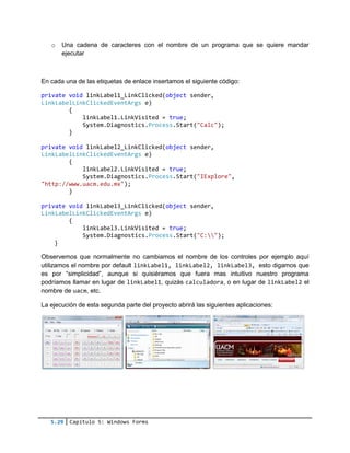 5.29 Capítulo 5: Windows Forms
o Una cadena de caracteres con el nombre de un programa que se quiere mandar
ejecutar
En cada una de las etiquetas de enlace insertamos el siguiente código:
private void linkLabel1_LinkClicked(object sender,
LinkLabelLinkClickedEventArgs e)
{
linkLabel1.LinkVisited = true;
System.Diagnostics.Process.Start("Calc");
}
private void linkLabel2_LinkClicked(object sender,
LinkLabelLinkClickedEventArgs e)
{
linkLabel2.LinkVisited = true;
System.Diagnostics.Process.Start("IExplore",
"http://www.uacm.edu.mx");
}
private void linkLabel3_LinkClicked(object sender,
LinkLabelLinkClickedEventArgs e)
{
linkLabel3.LinkVisited = true;
System.Diagnostics.Process.Start("C:");
}
Observemos que normalmente no cambiamos el nombre de los controles por ejemplo aquí
utilizamos el nombre por default linkLabel1, linkLabel2, linkLabel3, esto digamos que
es por “simplicidad”, aunque si quisiéramos que fuera mas intuitivo nuestro programa
podríamos llamar en lugar de linkLabel1, quizás calculadora, o en lugar de linkLabel2 el
nombre de uacm, etc.
La ejecución de esta segunda parte del proyecto abrirá las siguientes aplicaciones:
 