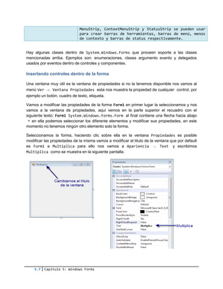 5.7 Capítulo 5: Windows Forms
Hay algunas clases dentro de System.Windows.Forms que proveen soporte a las clases
mencionadas arriba. Ejemplos son: enumeraciones, clases argumento evento y delegados
usados por eventos dentro de controles y componentes.
Insertando controles dentro de la forma
Una ventana muy útil es la ventana de propiedades si no la tenemos disponible nos vamos al
menú Ver → Ventana Propiedades esta nos muestra la propiedad de cualquier control, por
ejemplo un botón, cuadro de texto, etiqueta.
Vamos a modificar las propiedades de la forma Form1 en primer lugar la seleccionamos y nos
vamos a la ventana de propiedades, aquí vemos en la parte superior el recuadro con el
siguiente texto: Form1 System.Windows.Forms.Form al final contiene una flecha hacia abajo
en ella podemos seleccionar los diferente elementos y modificar sus propiedades, en este
momento no tenemos ningún otro elemento solo la forma.
Seleccionamos la forma, haciendo clic sobre ella en la ventana Propiedades es posible
modificar las propiedades de la misma vamos a modificar el titulo de la ventana que por default
es Form1 a Multiplica para ello nos vamos a Apariencia → Text y escribimos
Multiplica como se muestra en la siguiente pantalla.
MenuStrip, ContextMenuStrip y StatusStrip se pueden usar
para crear barras de herramientas, barras de menú, menús
de contexto y barras de status respectivamente.
 