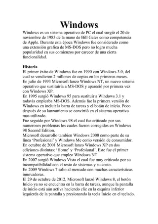 Windows
Windows es un sistema operativo de PC el cual surgió el 20 de
noviembre de 1985 de la mano de Bill Gates como competencia
de Apple. Durante esta época Windows fue considerado como
una extensión grafica de MS-DOS pero no logro mucha
popularidad en sus comienzos por carecer de una cierta
funcionalidad.
Historia
El primer éxito de Windows fue en 1990 con Windows 3.0, del
cual se vendieron 2 millones de copias en los primeros meses.
En julio de 1993 Microsoft lanzo Windows NT, un nuevo sistema
operativo que sustituiría a MS-DOS y apareció por primera vez
con Windows XP.
En 1995 surgió Windows 95 para sustituir a Windows 3.1 y
todavía empleaba MS-DOS. Además fue la primera versión de
Windows en incluir la barra de tareas y el botón de inicio. Poco
después de su lanzamiento se convirtió en el sistema operativo
mas utilizado.
Fue seguido por Windows 98 el cual fue criticado por sus
numerosos problemas los cuales fueron corregidos en Windows
98 Second Edition.
Microsoft desarrollo tambien Windows 2000 como parte de su
línea ‘Profesional’ y Windows Me como versión de consumidor.
En octubre de 2001 Microsoft lanzo Windows XP en dos
ediciones distintas: ‘Home’ y ‘Profesional’. Este fue el primer
sistema operativo que empleo Windows NT
En 2007 surgió Windows Vista el cual fue muy criticado por su
incompatibilidad con el resto de sistemas y su costo.
En 2009 Windows 7 salio al mercado con muchas características
innovadoras.
El 29 de octubre de 2012, Microsoft lanzó Windows 8, el botón
Inicio ya no se encuentra en la barra de tareas, aunque la pantalla
de inicio está aún activa haciendo clic en la esquina inferior
izquierda de la pantalla y presionando la tecla Inicio en el teclado.
 