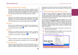 Manual de Windows XP Copyleft-Jorge Sánchez’ 2005
17
Cambiar el tamaño de una ventana
Para ello hay que arrastrar los bordes de la ventana. Cuando
el cursor del ratón se sitúa sobre uno de los bordes, éste ten-
drá forma de doble flecha, esta doble flecha indica la dirección
del cambio de tamaño. Para modificar a la vez la altura y la
anchura, hay que colocarse en las esquinas de la ventana.
Maximizar
Maximizar una ventana es hacer que la ventana ocupe todo el
escritorio. Cuando una ventana está maximizada, los bordes
desaparecen, y el botón maximizar se cambia por el de restau-
rar. Para maximizar una ventana basta pulsar el botón .
Minimizar
Minimizar una ventana hace que la ventana se oculte del escri-
torio y figure sólo en la barra de tareas. Para minimizar una
ventana basta pulsar el botón
Restaurar
Restaurar una ventana hace que la ventana vuelva a presentar
la apariencia que poseía antes de realizar una operación de
maximizar o de minimizar. El botón es .
Cerrar
Oculta la ventana y la cierra completamente. Esta operación se
realiza con la combinación de teclas Alt+F4 o con el botón .
El menú de control
Contiene todas las operaciones vistas anteriormente. Para ac-
ceder a él basta pulsar una sola vez en el icono de la ventana
(esquina superior izquierda). Si la ventana está minimizada, se
puede sacar el menú de control de la misma pulsando el botón
secundario encima del cajón de la ventana en la barra de ta-
reas.
2.2.4 Operaciones sobre varias ventanas a la vez
ada vez que en Windows se abre una ventana, ésta con-
tiene un apartado (como un cajón) en la barra de tareas.
Gracias a ese cajón se puede pasar de una ventana a otra, pa-
ra ello basta pulsar en la zona de la barra de tareas que ocupa
la ventana a la cual queremos ir.
Aunque puede haber muchas ventanas abiertas, una (y sólo
una) de ellas es la ventana activa. La ventana activa tiene la
barra de títulos de color azul y, además, aparece siempre por
delante de todas las demás. El que una ventana sea la activa
sirve para indicarnos qué ventana es la que actualmente esta
esperando nuestras órdenes. Para cambiar la ventana activa
hay tres métodos:
Usando la barra de tareas, y haciendo clic sobre la ven-
tana a la que queremos ir.
Pulsando directamente en la ventana a la que queremos
ir (si es que está visible en el escritorio).
Con la combinación de teclas Alt + Tab.
C
Ilustración 7, Menú de la barra de tareas
 
