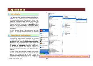 Copyleft, Jorge Sánchez 2005 24
333 AAApppllliiicccaaaccciiiooonnneeesss
3.1 Introducción
pesar de que en todo momento vamos a tra-
bajar en el ordenador con el sistema operativo
(en este caso Windows XP), vamos a utilizar real-
mente el ordenador para realizar algún tipo de
trabajo (una carta, un informe, un dibujo,...). Este
trabajo se realiza mediante una aplicación. Una
aplicación es un programa que nos permite la rea-
lización de un trabajo (un documento) mediante el
ordenador.
En este capítulo vamos a aprender cómo se orga-
nizan y se ejecutan las aplicaciones en Windows
XP.
3.2 Ejecución de aplicaciones
odas las aplicaciones instaladas en nuestro
ordenador están organizadas dentro del menú
de Inicio, en el apartado todos los programas.
Puesto que en cada ordenador puede haber una
gran número de aplicaciones, éstas se organizan
en grupos de programas; de modo que un gru-
po de programas no es más que una carpeta que
contiene más aplicaciones y otros grupos de pro-
gramas.
De este modo para ejecutar una aplicación deter-
minada, se debe conocer en qué grupo de pro-
gramas se encuentra, y si este grupo de
programas está dentro de otro; de tal manera que
tendremos que ir recorriendo los grupos de pro-
A
T
Ilustración 15, Recorrido desde el menú inicio para llegar a la aplicación "Corazones"
 