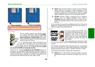 Manual de Windows XP Copyleft - Jorge Sánchez’ 2005
29
El CD-ROM
Es una unidad externa que admite utilizar
unos discos especiales llamados CD-ROMs.
Los CD-ROM son exactamente iguales a los
Discos Compactos (Compact-Disc) de música,
lo que ocurre es que los CD-ROMs almacenan
datos en lugar de música.
En un CD-ROM normal caben 650 MB (les hay
de 714, 800 y 900 MB) y es una unidad mucho
más rápida que los disquetes (aunque más lenta
que los discos duros). Sin embargo en una unidad
normal de CD-ROM no se puede escribir.
Existen en el mercado grabadoras de CD-ROM cada vez a
un precio más asequible. Estos aparatos permiten grabar en
CD-ROMs vírgenes. Sin embargo hay que tener en cuenta que
existen dos formatos vírgenes de CD-ROM, dependiendo del
que adquiramos podremos hacer unas cosas u otras:
CD-R. Sólo permiten escribir en ellos una vez. Podemos
añadir datos en una sesión y seguir grabando en otro
momento (modo multisesión), pero sin modificar lo que
habíamos grabado en la primera sesión. Sólo se pueden
seguir añadiendo sesiones si el CD no estaba cerrado.
CD-RW. Admiten grabar y después borrar lo grabado.
Incluso (con un software especial como InCD o
DirectCD) admiten grabar datos como si fuera un dis-
quete. Lógicamente estos CD son más caros que los an-
teriores.
El único problema es que hay unidades normales de CD que no
puede leer correctamente discos CD-RW (hay que instalar un
software especial para poder leerlos).
El DVD
Es el claro sucesor del CD-ROM. Tiene
sus mismas características pero con la
ventaja de que tiene mucha mayor
capacidad. Hoy en día se empieza a
utilizar cada vez más, especialmente
para almacenar películas de vídeo de
alta calidad.
Tiene capacidad para almacenar hasta
17,2 GB, pero hoy en día el formato estándar almacena hasta
4,2 GB.
Las unidades normales de DVD sólo permiten leer. Al igual que
ocurre con el formato CD, hacen falta grabadoras y discos DVD
vírgenes especiales para grabar y regrabar datos en un DVD.
Los posibles discos DVDs vírgenes del mercado son:
DVD-R. Son lo más baratos. Permiten grabar 1 sola vez.
No admiten ni borrar ni rescribir los datos (como los CD-
R)
Ilustración 16,La pestaña de protección para disque-
tes
 