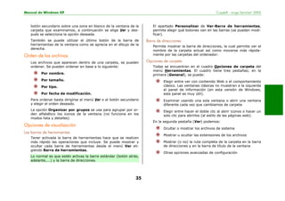 Manual de Windows XP Copyleft - Jorge Sánchez’ 2005
35
botón secundario sobre una zona en blanco de la ventana de la
carpeta que examinamos, a continuación se elige Ver y des-
pués se selecciona la opción deseada.
También se puede utilizar el último botón de la barra de
herramientas de la ventana como se aprecia en el dibujo de la
derecha.
Orden de los archivos
Los archivos que aparecen dentro de una carpeta, se pueden
ordenar. Se pueden ordenar en base a lo siguiente:
Por nombre.
Por tamaño.
Por tipo.
Por fecha de modificación.
Para ordenar basta dirigirse al menú Ver o al botón secundario
y elegir el orden deseado.
La opción Organizar por grupos se usa para agrupar por or-
den alfabético los iconos de la ventana (no funciona en los
modos lista y detalles)
Opciones de visualización
Las barras de herramientas
Tener activada la barra de herramientas hace que se realicen
más rápido las operaciones que incluye. Se puede mostrar y
ocultar cada barra de herramientas desde el menú Ver eli-
giendo Barra de herramientas.
Lo normal es que estén activas la barra estándar (botón atrás,
adelante,...) y la barra de direcciones.
El apartado Personalizar de Ver-Barra de herramientas,
permite elegir qué botones van en las barras (se pueden modi-
ficar).
Barra de direcciones
Permite mostrar la barra de direcciones, la cual permite ver el
nombre de la carpeta actual así como moverse más rápida-
mente por las carpetas del ordenador:
Opciones de carpeta
Todas se encuentran en el cuadro Opciones de carpeta del
menú Herramientas. El cuadro tiene tres pestañas; en la
primera (General), se puede:
Elegir entre ver con contenido Web o el comportamiento
clásico. Las ventanas clásicas no muestran a la izquierda
el panel de información (en esta versión de Windows,
este panel es muy útil).
Examinar usando una sola ventana o abrir una ventana
diferente cada vez que cambiamos de carpeta
Elegir entre hacer el doble clic al abrir iconos o hacer un
solo clic para abrirlos (al estilo de las páginas web).
En la segunda pestaña (Ver) podemos:
Ocultar o mostrar los archivos de sistema
Mostrar u ocultar las extensiones de los archivos
Mostrar (o no) la ruta completa de la carpeta en la barra
de direcciones y en la barra de título de la ventana
Otras opciones avanzadas de configuración
 