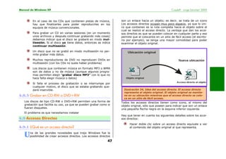 Manual de Windows XP Copyleft - Jorge Sánchez’ 2005
47
En el caso de los CDs que contienen pistas de música,
hay que finalizarles para poder reproducirles en los
equipos de música convencionales.
Para grabar un CD en varias sesiones (en un momento
unos archivos y después continuar grabando más cosas)
debemos indicar que el disco se grabará en modo mul-
tisesión. Si el disco ya tiene datos, entonces se indica
continuar multisesión.
Un disco que no se grabó en modo multisesión no per-
mite grabar más datos.
Muchos reproductores de DVD no reproducen DVDs en
multisesión (con los CDs no suele haber problema)
Los discos que contienen música en formato MP3 o WMA
son de datos y no de música (aunque algunos progra-
mas permiten elegir "grabar disco MP3" con lo que no
hace falta elegir música o datos)
Si falla el proceso de grabación o se interrumpe por
cualquier motivo, el disco que se estaba grabando que-
dará inservible.
4.8.3 Grabar en CD-RW o DVD+RW
Los discos de tipo CD-RW o DVD+RW permiten una forma de
grabación que facilita su uso, ya que se pueden grabar como si
fueran disquetes.
El problema es que necesitamos instalar
4.9 Accesos Directos
4.9.1 ¿Qué es un acceso directo?
na de las grandes novedades que trajo Windows fue la
posibilidad de crear accesos directos. Los accesos directos
son un enlace hacia un objeto; es decir, se trata de un icono
Los accesos directos ocupan muy poco espacio, ya que lo úni-
co que contienen es la ruta completa hacia el objeto sobre el
cual se realizó el acceso directo. La ventaja que dan los acce-
sos directos es que se pueden colocar en cualquier parte y eso
permite que al colocarlos en un sitio de fácil acceso (el escrito-
rio por ejemplo), se tenga una mayor comodidad para poder
examinar el objeto original.
Todos los accesos directos tienen como icono, el mismo del
objeto original, sólo que poseen para indicar que son un enlace
una pequeña flecha negra en la esquina inferior izquierda.
Hay que tener en cuenta los siguientes detalles sobre los acce-
sos directos:
Hacer doble clic sobre un acceso directo equivale a ver
el contenido del objeto original al que representa.
U
Ilustración 34, Idea del acceso directo. El acceso directo
representa al objeto original. El objeto original se mantie-
ne en su ubicación mientras que el acceso directo se colo-
ca en un sitio de fácil acceso.
 