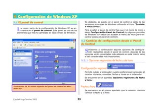 Copyleft-Jorge Sánchez' 2005 53
555 CCCooonnnfffiiiggguuurrraaaccciiióóónnn dddeee WWWiiinnndddooowwwsss XXXPPP
5.1 El panel de control
a mayor parte de la configuración de Windows XP se en-
cuentra en el panel de control. Este panel es uno de los
elementos que más ha cambiado en esta versión de Windows.
No obstante, se puede ver el panel de control al estilo de las
versiones anteriores de Windows utilizando el icono “Cambiar
a vista clásica”.
Para acceder al panel de control hay que ir al menú de Inicio y
elegir Configuración-Panel de Control (en algunas pantallas
de Windows XP basta con acceder al menú de inicio para en-
contrar acceso al panel de control).
5.2 Cambios de configuración desde el Panel
de Control
eñalamos a continuación algunas opciones de configura-
ción realizables desde el panel de control. Algunas de las
opciones serán comentadas más adelante en este mismo tema
al ser consideradas más importantes.
5.2.1 Opciones regionales de fecha y de hora
Configuración regional
Permite indicar al ordenador nuestra preferencias nacionales al
mostrar números, monedas, fechas y horas en el ordenador.
Se encuentra en el apartado Opciones regionales de fecha
y hora.
Fecha y hora
Se encuentra en el mismo apartado que la anterior. Permite
cambiar la fecha y la hora
L
S
Ilustración 38, El nuevo aspecto del panel de control en Win-
dows XP
 