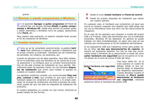 Copyleft- Jorge Sánchez’ 2005 Configuración
60
grama.
5.6 Eliminar o añadir componentes a Windows
n el apartado Agregar o quitar programas del Panel de
control hay una sección llamada Añadir o quitar compo-
nentes a Windows XP. Desde esta sección se pueden quitar
o añadir elementos a Windows como los juegos, aplicaciones
como Paint, etc.
Para realizar esta operación, el sistema necesita tener acceso
al CD de instalación de Windows.
5.7 Instalar hardware
omo ya se ha comentado anteriormente, la palabra hard-
ware hace referencia a cualquier aparato o dispositivo que
se puede conectar al ordenador. Hardware son las impresoras,
las pantallas, los módems, los escáneres, etc.
Cuando se adquiere uno de estos aparatos, hace falta instalar-
les en el ordenador para que Windows se de cuenta de la nue-
va adquisición y la configure para su correcto funcionamiento.
Hoy en día este proceso de instalación es muy sencillo. Nor-
malmente todos los aparatos vienen con los llamados disque-
tes de instalación que sirven para instalar el aparato en
cuestión en nuestro ordenador.
Los aparatos modernos cumplen una norma llamada Plug and
play (conectar y listo) que consiste en que para instalar el
hardware basta con conectarle al ordenador y el propio orde-
nador se encarga de configurarle (durante el proceso de insta-
lación puede ser que nos pida los disquetes de instalación del
producto).
Si nuestro dispositivo no cumple con esa norma, entonces se
puede instalar de dos formas:
Desde el icono Instalar hardware del Panel de control.
Desde los propios disquetes de instalación que vienen
con nuestro aparato.
En cualquier caso, el hardware que compremos (al igual que
ocurre al comprar cualquier otro aparato que nada tenga que
ver con la informática) tiene que venir con las instrucciones de
instalación.
En el caso de los aparatos que conecten a través del puerto
USB o el Firewire, nada más enchufarles aún con el ordenador
encendido, Windows XP les detectará. En general se puede
trabajar con ellos inmediatamente; en algún otro caso se nos
indicará que introduzcamos el CD de instalación del hardware.
Si los dispositivos USB que instalamos sirven para grabar da-
tos en ellos, no hay que desconectarlos de repente; de
hacerlo así podríamos dañarlos. Por ello es más que conve-
niente avisar a Windows de su desconexión a través del icono
quitar hardware con seguridad que se encuentra en la ba-
rra tareas (en la zona de iconos al lado del reloj).
Tras hacer doble clic en el
icono aparece un cuadro de
diálogo desde el que po-
dremos elegir el dispositivo
que deseamos desconectar.
Cuando Windows muestre el
mensaje de Ahora puede
desconectar el hardware
con seguridad, entonces
podremos retirar el hardware del puerto USB.
E
C
Ilustración 43, El icono "Quitar
hardware con seguridad"
 