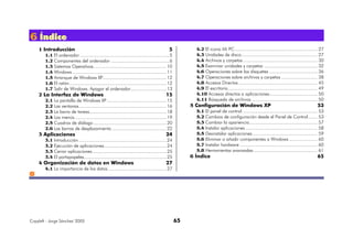 Copyleft - Jorge Sánchez' 2005 65
666 ÍÍÍnnndddiiiccceee
1 Introducción 5
1.1 El ordenador ...................................................................5
1.2 Componentes del ordenador ............................................6
1.3 Sistemas Operativos.......................................................10
1.4 Windows.......................................................................11
1.5 Arranque de Windows XP................................................12
1.6 El ratón.........................................................................12
1.7 Salir de Windows. Apagar el ordenador...........................13
2 La Interfaz de Windows 15
2.1 La pantalla de Windows XP.............................................15
2.2 Las ventanas..................................................................16
2.3 La barra de tareas..........................................................18
2.4 Los menús.....................................................................19
2.5 Cuadros de diálogo.......................................................20
2.6 Las barras de desplazamiento .........................................22
3 Aplicaciones 24
3.1 Introducción ..................................................................24
3.2 Ejecución de aplicaciones...............................................24
3.3 Cerrar aplicaciones........................................................25
3.4 El portapapeles..............................................................25
4 Organización de datos en Windows 27
4.1 La importancia de los datos ............................................27
4.2 El icono Mi PC.............................................................. 27
4.3 Unidades de disco......................................................... 27
4.4 Archivos y carpetas........................................................ 30
4.5 Examinar unidades y carpetas ........................................ 32
4.6 Operaciones sobre los disquetes .................................... 36
4.7 Operaciones sobre archivos y carpetas ........................... 38
4.8 Accesos Directos ........................................................... 45
4.9 El escritorio................................................................... 49
4.10 Accesos directos a aplicaciones.................................... 50
4.11 Búsqueda de archivos ................................................. 50
5 Configuración de Windows XP 53
5.1 El panel de control ........................................................ 53
5.2 Cambios de configuración desde el Panel de Control....... 53
5.3 Cambiar la apariencia................................................... 57
5.4 Instalar aplicaciones ...................................................... 58
5.5 Desinstalar aplicaciones................................................. 59
5.6 Eliminar o añadir componentes a Windows ..................... 60
5.7 Instalar hardware .......................................................... 60
5.8 Herramientas avanzadas................................................ 61
6 Índice 65
 
