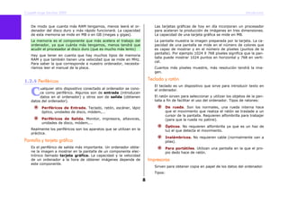 Copyleft-Jorge Sánchez 2005 Introducción
8
De modo que cuanta más RAM tengamos, menos leerá el or-
denador del disco duro y más rápido funcionará. La capacidad
de esta memoria se mide en MB o en GB (megas y gigas).
La memoria es el componente que más acelera el trabajo del
ordenador, ya que cuánta más tengamos, menos tendrá que
acudir el procesador al disco duro (que es mucho más lento)
Hay que tener en cuenta que hay muchos tipos de memoria
RAM y que también tienen una velocidad que se mide en MHz.
Para saber la que corresponde a nuestro ordenador, necesita-
ríamos leer el manual de la placa.
1.2.4 Periféricos
ualquier otro dispositivo conectado al ordenador se cono-
ce como periférico. Algunos son de entrada (introducen
datos en el ordenador) y otros son de salida (obtienen
datos del ordenador).
Periféricos de Entrada. Teclado, ratón, escáner, lápiz
óptico, unidades de disco, módem,...
Periféricos de Salida. Monitor, impresora, altavoces,
unidades de disco, módem,...
Realmente los periféricos son los aparatos que se utilizan en la
práctica.
Pantalla y tarjeta gráfica
Es el periférico de salida más importante. Un ordenador obtie-
ne la imagen a mostrar en la pantalla de un componente elec-
trónico llamado tarjeta gráfica. La capacidad y la velocidad
de un ordenador a la hora de obtener imágenes depende de
este componente.
Las tarjetas gráficas de hoy en día incorporan un procesador
para aceleran la producción de imágenes en tres dimensiones.
La capacidad de una tarjeta gráfica se mide en MB.
La pantalla muestra la imagen preparada por la tarjeta. La ca-
pacidad de una pantalla se mide en el número de colores que
es capaz de mostrar y en el número de píxeles (puntos de la
pantalla). Por ejemplo 1024 X 768 píxeles significa que la pan-
talla puede mostrar 1024 puntos en horizontal y 768 en verti-
cal.
Cuantos más píxeles muestre, más resolución tendrá la ima-
gen.
Teclado y ratón
El teclado es un dispositivo que sirve para introducir texto en
el ordenador.
El ratón sirven para seleccionar y utilizar los objetos de la pan-
talla a fin de facilitar el uso del ordenador. Tipos de ratones:
De rueda. Son los normales, una rueda interna hace
que el movimiento que realiza el ratón se traslade a un
cursor de la pantalla. Requieren alfombrilla para trabajar
(para que la rueda no patine).
Ópticos. No requieren alfombrilla ya que es un haz de
luz el que detecta el movimiento.
Inalámbricos. No requieren cable (normalmente van a
pilas).
Para portátiles. Utilizan una pantalla en la que el pro-
pio dedo hace de ratón.
Impresoras
Sirven para obtener copia en papel de los datos del ordenador.
Tipos:
C
 