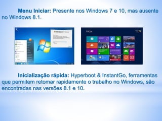 Menu Iniciar: Presente nos Windows 7 e 10, mas ausente
no Windows 8.1.
Inicialização rápida: Hyperboot & InstantGo, ferramentas
que permitem retomar rapidamente o trabalho no Windows, são
encontradas nas versões 8.1 e 10.
 