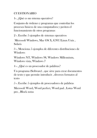 CUESTIONARIO
1-. ¿Qué es un sistema operativo?
Conjunto de órdenes y programas que controlan los
procesos básicos de una computadora y periten el
funcionamiento de otros programas
2 -. Escribe 5 ejemplos de sistemas operativos
Microsoft Windows, Mac OS X, GNU/Linux Unix ,
Solaris
3 -. Menciona 5 ejemplos de diferentes distribuciones de
Windows
Windows NT, Windows 98, Windows Millennium,
Windows vista, Windows 7
4 -. ¿Qué es un procesador de palabras?
Un programa (Software) , que sirve para crear documentos
de texto y que permite introducir , diversos formatos al
texto
5 -. Escribe 5 ejemplos de procesadores de palabras
Microsoft Word, Word perfect, Word pad , Lotus Word
pro , Block notas
 