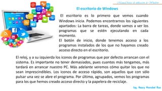 El escritorio es lo primero que vemos cuando
Windows inicia. Podemos encontrarnos los siguientes
apartados: La barra de tareas, donde vamos a ver los
programas que se estén ejecutando en cada
momento.
El botón de inicio, donde tenemos acceso a los
programas instalados de los que no hayamos creado
acceso directo en el escritorio.
El escritorio de Windows
Ing. Nancy Morrobel Roa
Manual básico de utilización de Windows
El reloj, y a su izquierda los iconos de programas que por defecto arrancan con el
sistema. Es importante no tener demasiados, pues cuantos más tengamos, más
tardará en arrancar nuestro PC. Más adelante veremos cómo quitar los que no
sean imprescindibles. Los iconos de acceso rápido, son aquellos que con sólo
pulsar una vez se abre el programa. Por último, agrupados, vemos los programas
para los que hemos creado acceso directo y la papelera de reciclaje.
 