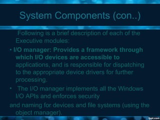 System Components (con..)
Following is a brief description of each of the
Executive modules:
• I/O manager: Provides a framework through
which I/O devices are accessible to
applications, and is responsible for dispatching
to the appropriate device drivers for further
processing.
• The I/O manager implements all the Windows
I/O APIs and enforces security
and naming for devices and file systems (using the
object manager).
 