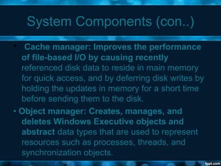 System Components (con..)
• Cache manager: Improves the performance
of file-based I/O by causing recently
referenced disk data to reside in main memory
for quick access, and by deferring disk writes by
holding the updates in memory for a short time
before sending them to the disk.
• Object manager: Creates, manages, and
deletes Windows Executive objects and
abstract data types that are used to represent
resources such as processes, threads, and
synchronization objects.
 