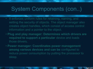 System Components (con..)
• It enforces uniform rules for retaining, naming, and
setting the security of objects. The object manager also
creates object handles, which consist of access control
information and a pointer to the object.
• Plug and play manager: Determines which drivers are
required to support a particular device and loads
those drivers.
• Power manager: Coordinates power management
among various devices and can be configured to
reduce power consumption by putting the processor to
sleep.
 