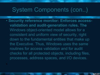 System Components (con..)
• Security reference monitor: Enforces access-
validation and audit-generation rules. The
Windows object-oriented model allows for a
consistent and uniform view of security, right
down to the fundamental entities that make up
the Executive. Thus, Windows uses the same
routines for access validation and for audit
checks for all protected objects, including files,
processes, address spaces, and I/O devices.
•
 