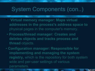 System Components (con..)
• Virtual memory manager: Maps virtual
addresses in the process's address space to
physical pages in the computer's memory.
• Process/thread manager: Creates and
deletes objects and tracks process and
thread objects.
• Configuration manager: Responsible for
implementing and managing the system
registry, which is the repository for both system
wide and per-user settings of various
parameters.
 