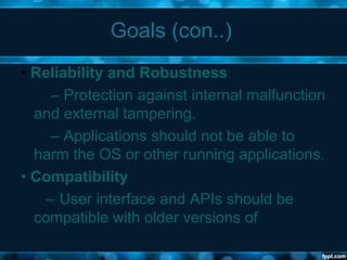 Goals (con..)
• Reliability and Robustness
– Protection against internal malfunction
and external tampering.
– Applications should not be able to
harm the OS or other running applications.
• Compatibility
– User interface and APIs should be
compatible with older versions of
 