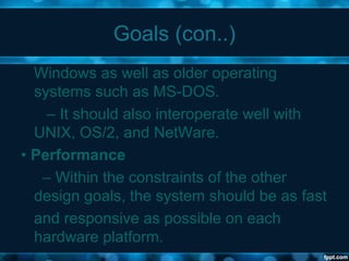 Goals (con..)
Windows as well as older operating
systems such as MS-DOS.
– It should also interoperate well with
UNIX, OS/2, and NetWare.
• Performance
– Within the constraints of the other
design goals, the system should be as fast
and responsive as possible on each
hardware platform.
 