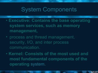 System Components
• Executive: Contains the base operating
system services, such as memory
management,
• process and thread management,
security, I/O, and inter process
communication.
• Kernel: Consists of the most used and
most fundamental components of the
operating system.
 