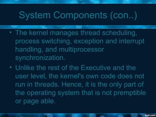 System Components (con..)
• The kernel manages thread scheduling,
process switching, exception and interrupt
handling, and multiprocessor
synchronization.
• Unlike the rest of the Executive and the
user level, the kernel's own code does not
run in threads. Hence, it is the only part of
the operating system that is not premptible
or page able.
 
