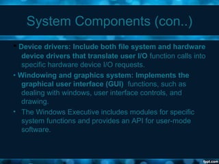 System Components (con..)
• Device drivers: Include both file system and hardware
device drivers that translate user I/O function calls into
specific hardware device I/O requests.
• Windowing and graphics system: Implements the
graphical user interface (GUI) functions, such as
dealing with windows, user interface controls, and
drawing.
• The Windows Executive includes modules for specific
system functions and provides an API for user-mode
software.
 
