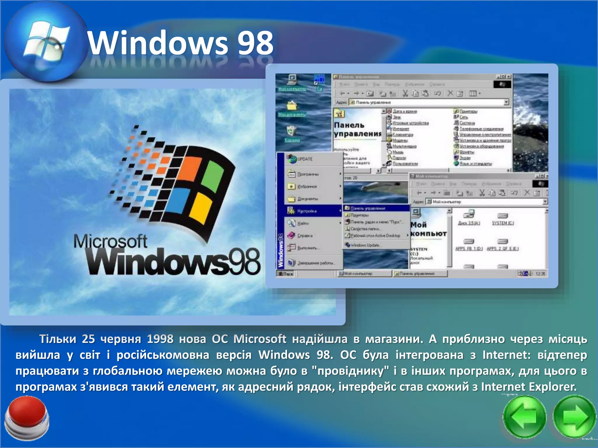 Тільки 25 червня 1998 нова ОС Microsoft надійшла в магазини. А приблизно через місяць
вийшла у світ і російськомовна версія Windows 98. ОС була інтегрована з Internet: відтепер
працювати з глобальною мережею можна було в "провіднику" і в інших програмах, для цього в
програмах з'явився такий елемент, як адресний рядок, інтерфейс став схожий з Internet Explorer.
Windows 98
 