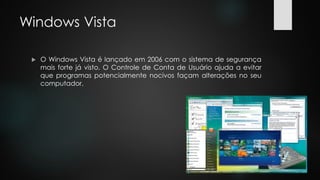 Windows Vista
 O Windows Vista é lançado em 2006 com o sistema de segurança
mais forte já visto. O Controle de Conta de Usuário ajuda a evitar
que programas potencialmente nocivos façam alterações no seu
computador.
 
