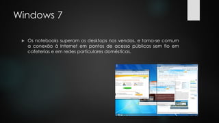 Windows 7
 Os notebooks superam os desktops nas vendas, e torna-se comum
a conexão à Internet em pontos de acesso públicos sem fio em
cafeterias e em redes particulares domésticas.
 
