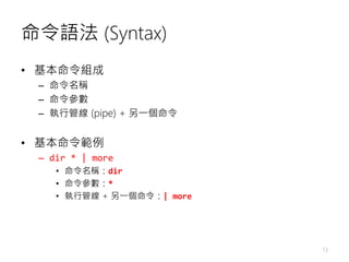 命令語法 (Syntax)
• 基本命令組成
– 命令名稱
– 命令參數
– 執行管線 (pipe) + 另一個命令
• 基本命令範例
– dir * | more
• 命令名稱：dir
• 命令參數：*
• 執行管線 + 另一個命令：| mo...