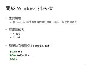 關於 Windows 批次檔
• 主要用途
– 在 cmd.exe 命令直譯器的執行環境下執行一個或多個命令
• 可用副檔名
– *.bat
– *.cmd
• 簡單批次檔範例 ( sample.bat )
@ECHO OFF
ECHO Hel...