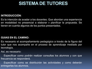SISTEMA DE TUTORES
INTRODUCCIÓN:
Es la intención de avadar a los docentes. Que abordan una experiencia
en modalidad no presencial a elaborar v planificar la propuesta. Se
tienen en cuenta algunos de los puntos presentados.
GUIAS EN EL CAMINO:
Es necesario el acompañamiento pedagógico a través de la figura del
tutor que nos acompañe en el proceso de aprendizaje mediado por
tecnología.
Así, es necesario:
Especificar como podrán realizar consultas los alumnos y con que
frecuencia se responderá.
Especificar como se distribuirán las actividades y como deberán
entregarlas los alumnos.
 