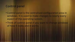 Control panel
• Control panel is the centralised configuration area in
windows. It is used to make changes to nearly every
aspect of the operating system.
• Think of control panel if you want to change windows
of how it looks and it works.
 