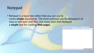 Notepad
• Notepad is a basic text editor that you can use to
create simple documents. The most common use for Notepad is to
view or edit text (.txt) files, but many users find Notepad
a simple tool for creating Web pages.
 
