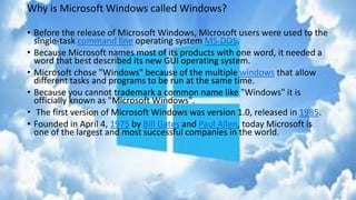 Why is Microsoft Windows called Windows?
• Before the release of Microsoft Windows, Microsoft users were used to the
single-task command line operating system MS-DOS.
• Because Microsoft names most of its products with one word, it needed a
word that best described its new GUI operating system.
• Microsoft chose "Windows" because of the multiple windows that allow
different tasks and programs to be run at the same time.
• Because you cannot trademark a common name like "Windows" it is
officially known as "Microsoft Windows".
• The first version of Microsoft Windows was version 1.0, released in 1985.
• Founded in April 4, 1975 by Bill Gates and Paul Allen, today Microsoft is
one of the largest and most successful companies in the world.
 