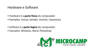 Hardware e Software
 Hardware é a parte física do computador
 Exemplos: mouse, teclado, monitor, impressora
 Software é a parte lógica do computador
 Exemplos: Windows, Word, Photoshop
 