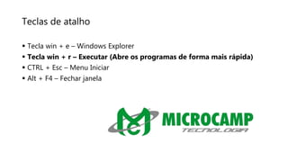 Teclas de atalho
 Tecla win + e – Windows Explorer
 Tecla win + r – Executar (Abre os programas de forma mais rápida)
 CTRL + Esc – Menu Iniciar
 Alt + F4 – Fechar janela
 