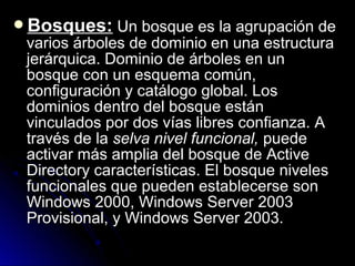 Bosques: Un bosque es la agrupación de

varios árboles de dominio en una estructura
jerárquica. Dominio de árboles en un
bosque con un esquema común,
configuración y catálogo global. Los
dominios dentro del bosque están
vinculados por dos vías libres confianza. A
través de la selva nivel funcional, puede
activar más amplia del bosque de Active
Directory características. El bosque niveles
funcionales que pueden establecerse son
Windows 2000, Windows Server 2003
Provisional, y Windows Server 2003.

 