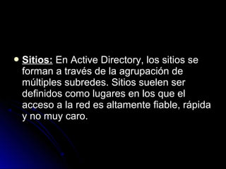  Sitios:

En Active Directory, los sitios se
forman a través de la agrupación de
múltiples subredes. Sitios suelen ser
definidos como lugares en los que el
acceso a la red es altamente fiable, rápida
y no muy caro.

 