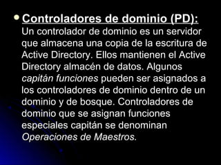 Controladores

de dominio (PD):

Un controlador de dominio es un servidor
que almacena una copia de la escritura de
Active Directory. Ellos mantienen el Active
Directory almacén de datos. Algunos
capitán funciones pueden ser asignados a
los controladores de dominio dentro de un
dominio y de bosque. Controladores de
dominio que se asignan funciones
especiales capitán se denominan
Operaciones de Maestros.

 
