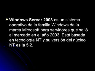 Windows

Server 2003 es un sistema
operativo de la familia Windows de la
marca Microsoft para servidores que salió
al mercado en el año 2003. Está basada
en tecnología NT y su versión del núcleo
NT es la 5.2.

 
