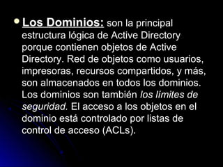 Los

Dominios: son la principal

estructura lógica de Active Directory
porque contienen objetos de Active
Directory. Red de objetos como usuarios,
impresoras, recursos compartidos, y más,
son almacenados en todos los dominios.
Los dominios son también los límites de
seguridad. El acceso a los objetos en el
dominio está controlado por listas de
control de acceso (ACLs).

 