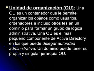 Unidad

de organización (OU): Una

OU es un contenedor que le permite
organizar los objetos como usuarios,
ordenadores e incluso otros tes en un
dominio para formar un grupo de lógica
administrativa. Una OU es el más
pequeño componente de Active Directory
en los que puede delegar autoridad
administrativa. Un dominio puede tener su
propia y singular jerarquía OU.

 