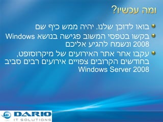 בואו לדוכן שלנו .  יהיה ממש כיף שם בקשו בטפסי המשוב פגישה בנושא  Windows 2008   ונשמח להגיע אליכם עקבו אחר אתר האירועים של מיקרוסופט ,  בחודשים הקרובים צפויים אירועים רבים סביב  Windows Server 2008 
