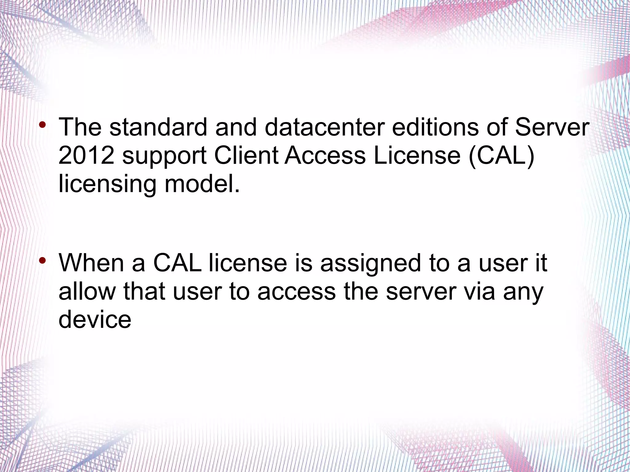 



The standard and datacenter editions of Server
2012 support Client Access License (CAL)
licensing model.
When a CAL license is assigned to a user it
allow that user to access the server via any
device

 